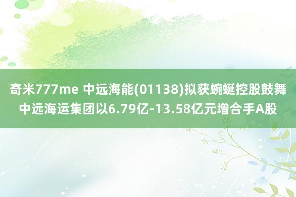 奇米777me 中远海能(01138)拟获蜿蜒控股鼓舞中远海运集团以6.79亿-13.58亿元增合手A股