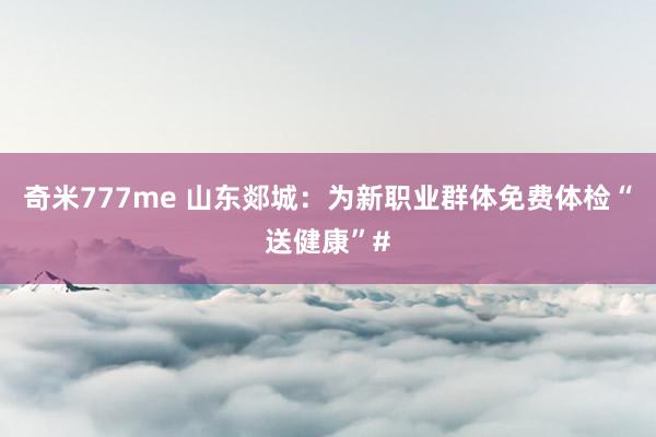 奇米777me 山东郯城：为新职业群体免费体检“送健康”#