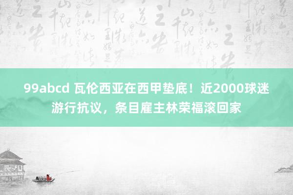 99abcd 瓦伦西亚在西甲垫底！近2000球迷游行抗议，条目雇主林荣福滚回家