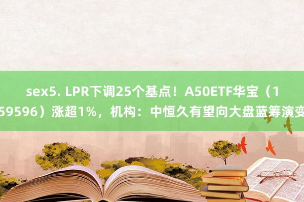 sex5. LPR下调25个基点！A50ETF华宝（159596）涨超1%，机构：中恒久有望向大盘蓝筹演变