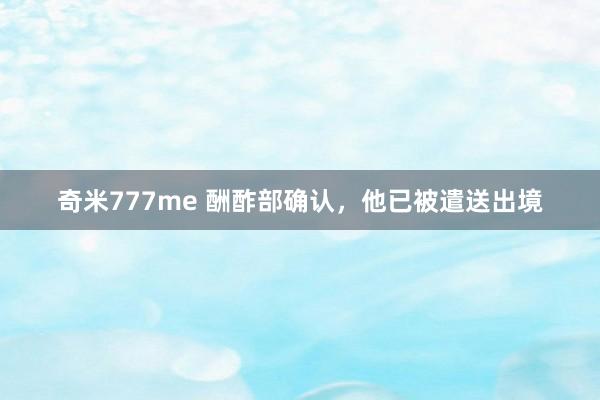 奇米777me 酬酢部确认，他已被遣送出境