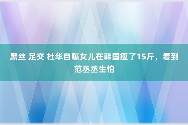 黑丝 足交 杜华自曝女儿在韩国瘦了15斤，看到范丞丞生怕