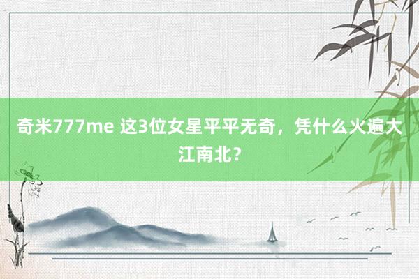 奇米777me 这3位女星平平无奇，凭什么火遍大江南北？