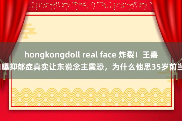 hongkongdoll real face 炸裂！王嘉尔自曝抑郁症真实让东说念主震恐，为什么他思35岁前当爸？