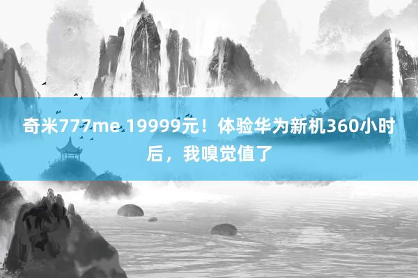 奇米777me 19999元！体验华为新机360小时后，我嗅觉值了