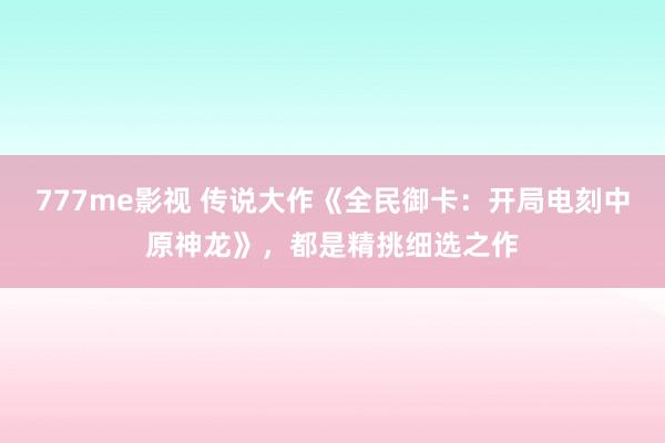 777me影视 传说大作《全民御卡：开局电刻中原神龙》，都是精挑细选之作