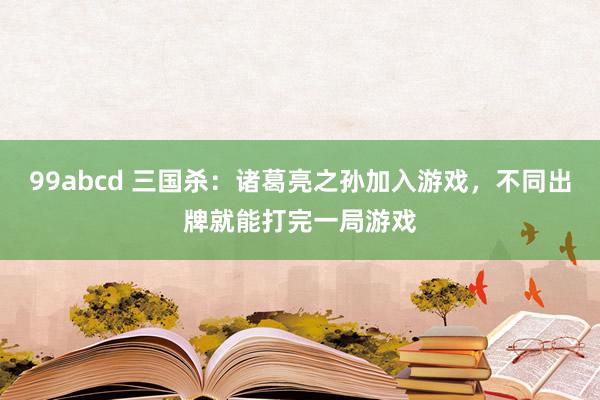 99abcd 三国杀：诸葛亮之孙加入游戏，不同出牌就能打完一局游戏