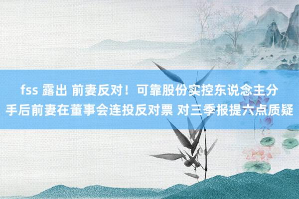 fss 露出 前妻反对！可靠股份实控东说念主分手后前妻在董事会连投反对票 对三季报提六点质疑