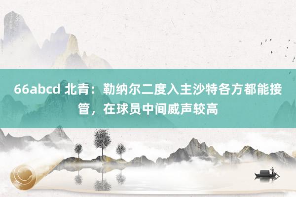 66abcd 北青：勒纳尔二度入主沙特各方都能接管，在球员中间威声较高