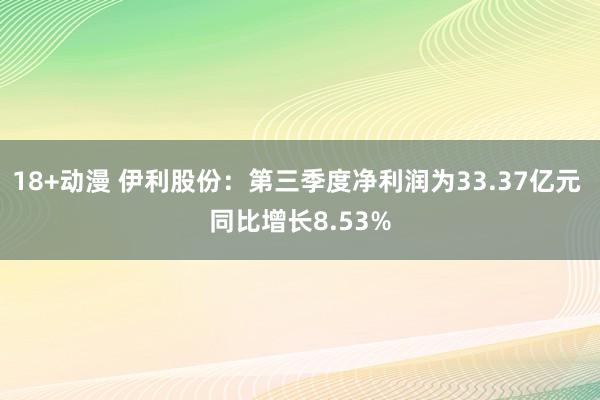 18+动漫 伊利股份：第三季度净利润为33.37亿元 同比增长8.53%