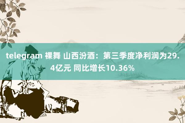 telegram 裸舞 山西汾酒：第三季度净利润为29.4亿元 同比增长10.36%