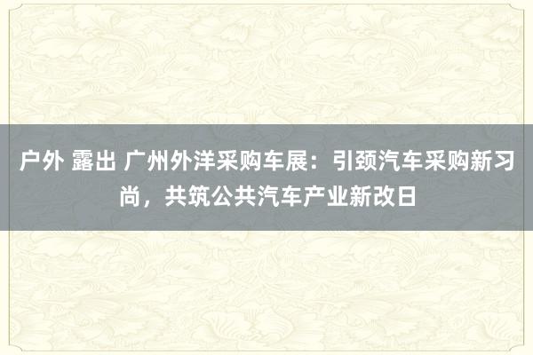 户外 露出 广州外洋采购车展：引颈汽车采购新习尚，共筑公共汽车产业新改日