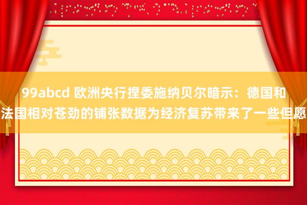 99abcd 欧洲央行捏委施纳贝尔暗示：德国和法国相对苍劲的铺张数据为经济复苏带来了一些但愿