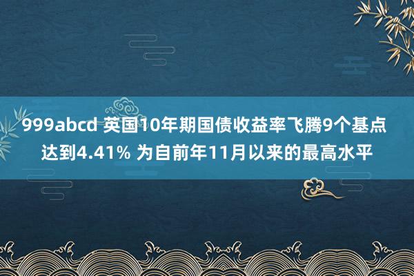 999abcd 英国10年期国债收益率飞腾9个基点 达到4.41% 为自前年11月以来的最高水平