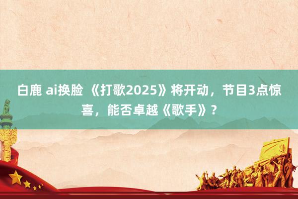 白鹿 ai换脸 《打歌2025》将开动，节目3点惊喜，能否卓越《歌手》？