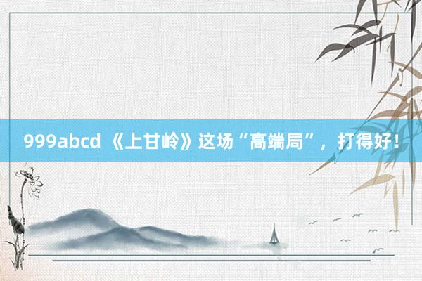 999abcd 《上甘岭》这场“高端局”，打得好！