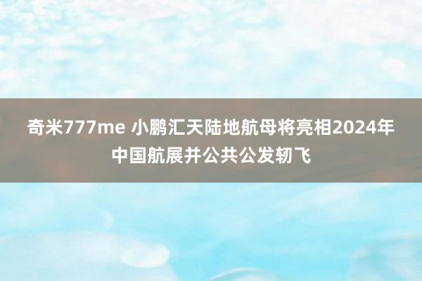 奇米777me 小鹏汇天陆地航母将亮相2024年中国航展并公共公发轫飞