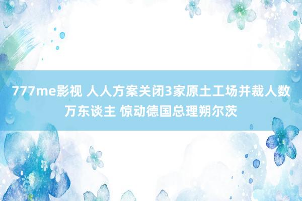 777me影视 人人方案关闭3家原土工场并裁人数万东谈主 惊动德国总理朔尔茨