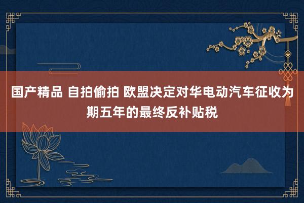 国产精品 自拍偷拍 欧盟决定对华电动汽车征收为期五年的最终反补贴税