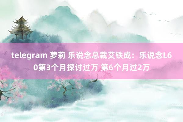 telegram 萝莉 乐说念总裁艾铁成：乐说念L60第3个月探讨过万 第6个月过2万