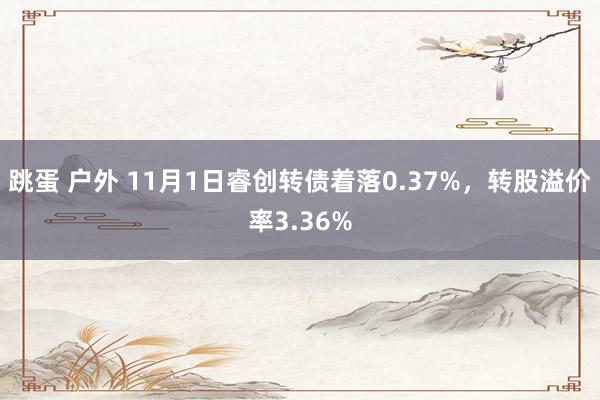 跳蛋 户外 11月1日睿创转债着落0.37%，转股溢价率3.36%