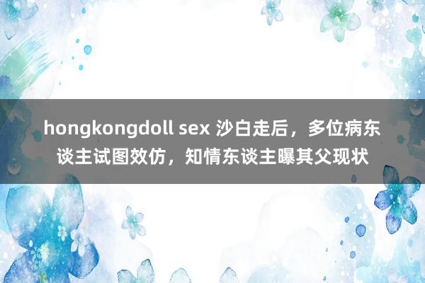 hongkongdoll sex 沙白走后，多位病东谈主试图效仿，知情东谈主曝其父现状