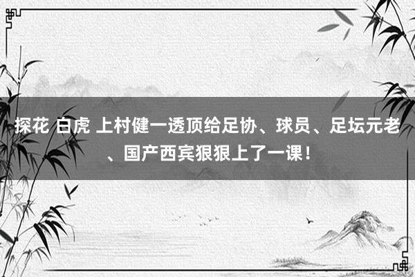 探花 白虎 上村健一透顶给足协、球员、足坛元老、国产西宾狠狠上了一课！