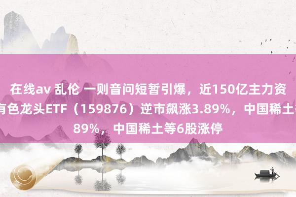 在线av 乱伦 一则音问短暂引爆，近150亿主力资金狂涌！有色龙头ETF（159876）逆市飙涨3.89%，中国稀土等6股涨停