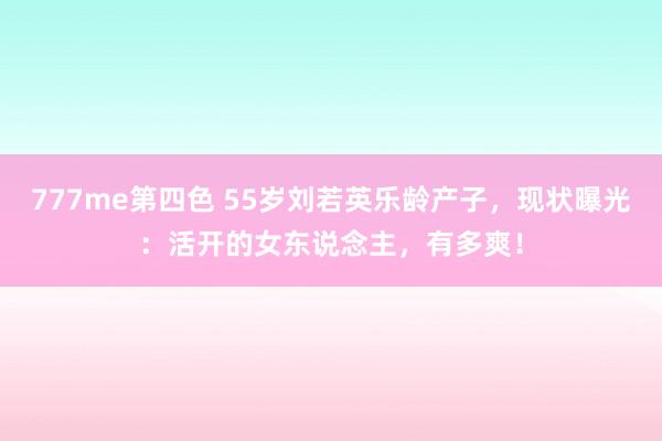 777me第四色 55岁刘若英乐龄产子，现状曝光：活开的女东说念主，有多爽！