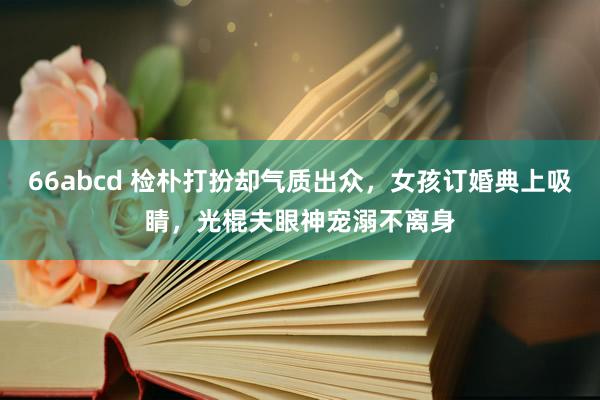 66abcd 检朴打扮却气质出众，女孩订婚典上吸睛，光棍夫眼神宠溺不离身