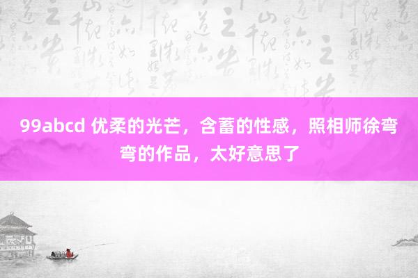 99abcd 优柔的光芒，含蓄的性感，照相师徐弯弯的作品，太好意思了