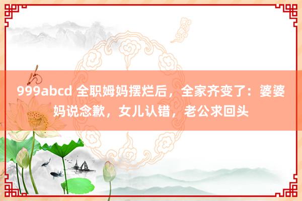 999abcd 全职姆妈摆烂后，全家齐变了：婆婆妈说念歉，女儿认错，老公求回头