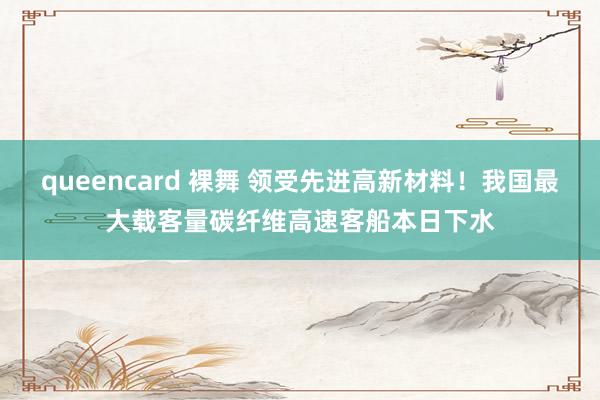 queencard 裸舞 领受先进高新材料！我国最大载客量碳纤维高速客船本日下水