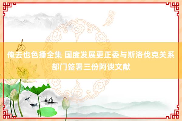 俺去也色播全集 国度发展更正委与斯洛伐克关系部门签署三份阿谀文献