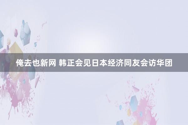 俺去也新网 韩正会见日本经济同友会访华团