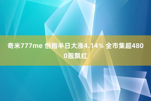 奇米777me 创指半日大涨4.14% 全市集超4800股飘红