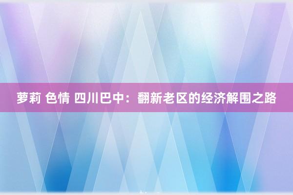 萝莉 色情 四川巴中：翻新老区的经济解围之路