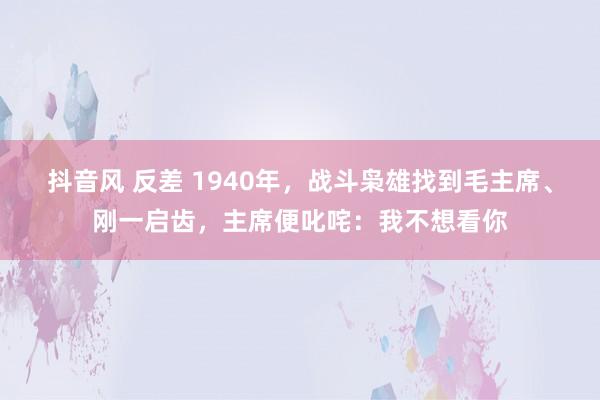 抖音风 反差 1940年，战斗枭雄找到毛主席、刚一启齿，主席便叱咤：我不想看你