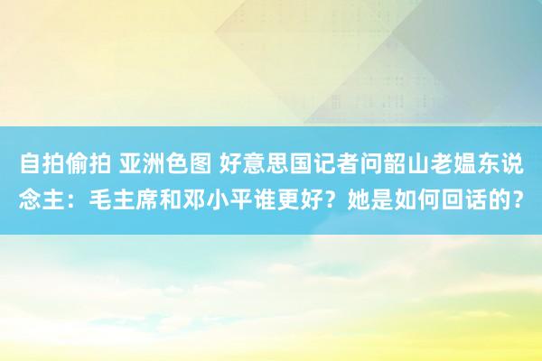 自拍偷拍 亚洲色图 好意思国记者问韶山老媪东说念主：毛主席和邓小平谁更好？她是如何回话的？