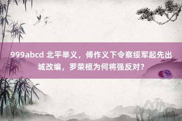 999abcd 北平举义，傅作义下令察绥军起先出城改编，罗荣桓为何将强反对？