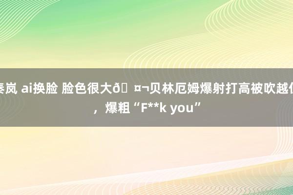 秦岚 ai换脸 脸色很大🤬贝林厄姆爆射打高被吹越位，爆粗“F**k you”