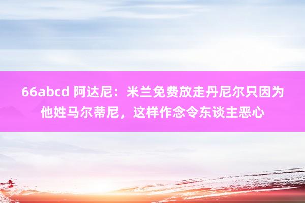 66abcd 阿达尼：米兰免费放走丹尼尔只因为他姓马尔蒂尼，这样作念令东谈主恶心