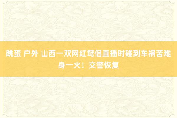 跳蛋 户外 山西一双网红鸳侣直播时碰到车祸苦难身一火！交警恢复