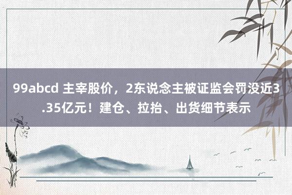 99abcd 主宰股价，2东说念主被证监会罚没近3.35亿元！建仓、拉抬、出货细节表示