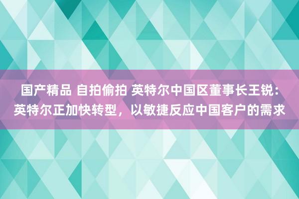 国产精品 自拍偷拍 英特尔中国区董事长王锐：英特尔正加快转型，以敏捷反应中国客户的需求