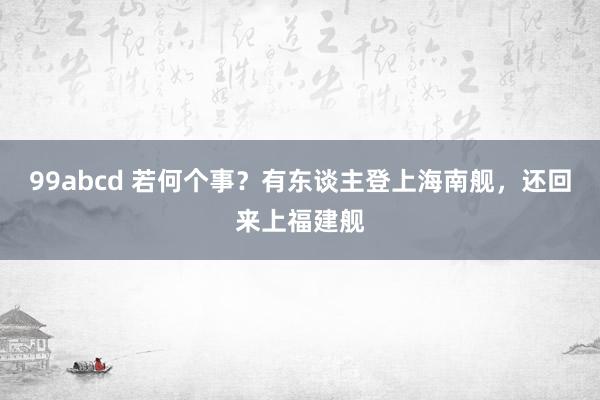 99abcd 若何个事？有东谈主登上海南舰，还回来上福建舰