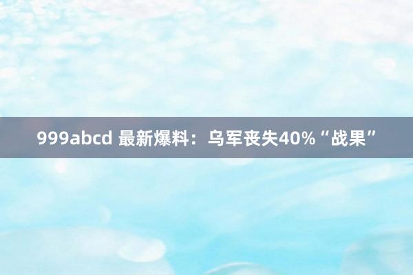 999abcd 最新爆料：乌军丧失40%“战果”