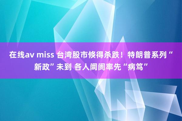 在线av miss 台湾股市倏得杀跌！特朗普系列“新政”未到 各人阛阓率先“病笃”