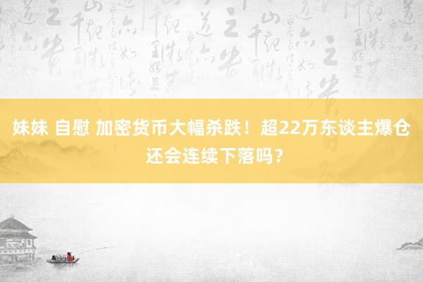 妹妹 自慰 加密货币大幅杀跌！超22万东谈主爆仓 还会连续下落吗？