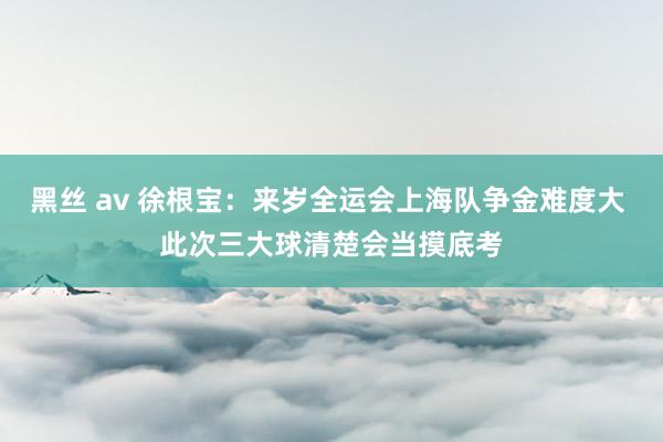 黑丝 av 徐根宝：来岁全运会上海队争金难度大 此次三大球清楚会当摸底考